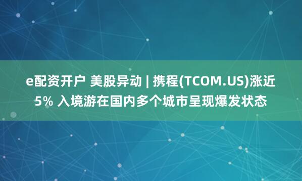 e配资开户 美股异动 | 携程(TCOM.US)涨近5% 入境游在国内多个城市呈现爆发状态