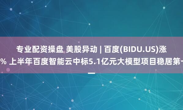 专业配资操盘 美股异动 | 百度(BIDU.US)涨5% 上半年百度智能云中标5.1亿元大模型项目稳居第一