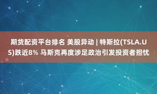 期货配资平台排名 美股异动 | 特斯拉(TSLA.US)跌近8% 马斯克再度涉足政治引发投资者担忧