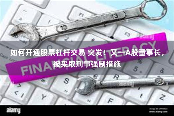 如何开通股票杠杆交易 突发！又一A股董事长，被采取刑事强制措施
