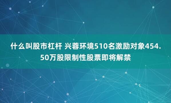 什么叫股市杠杆 兴蓉环境510名激励对象454.50万股限制性股票即将解禁