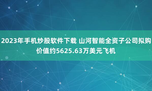 2023年手机炒股软件下载 山河智能全资子公司拟购价值约5625.63万美元飞机