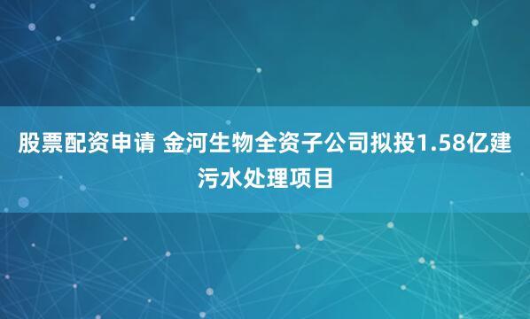 股票配资申请 金河生物全资子公司拟投1.58亿建污水处理项目