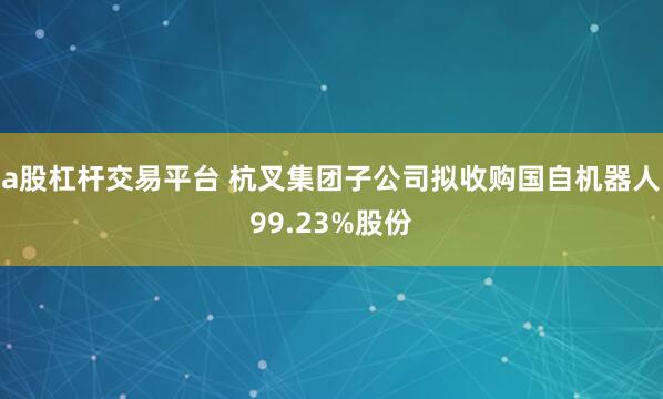 a股杠杆交易平台 杭叉集团子公司拟收购国自机器人99.23%股份