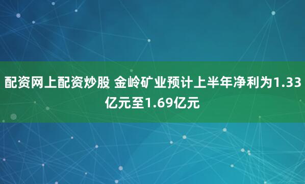配资网上配资炒股 金岭矿业预计上半年净利为1.33亿元至1.69亿元