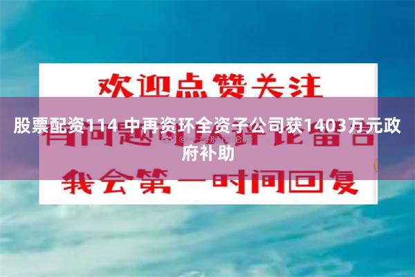 股票配资114 中再资环全资子公司获1403万元政府补助