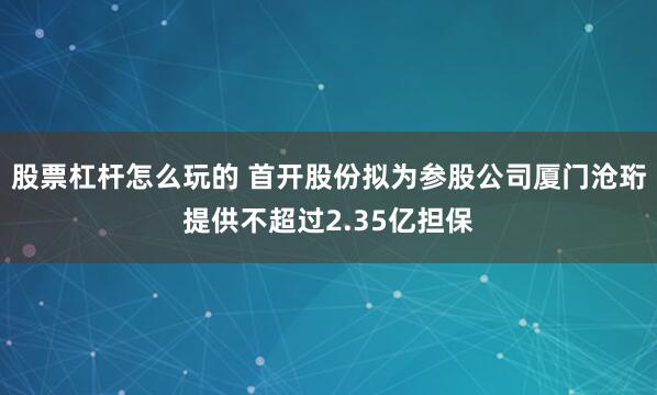 股票杠杆怎么玩的 首开股份拟为参股公司厦门沧珩提供不超过2.35亿担保