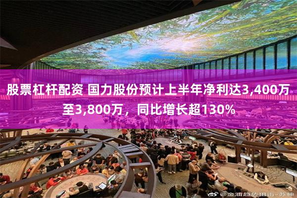 股票杠杆配资 国力股份预计上半年净利达3,400万至3,800万，同比增长超130%