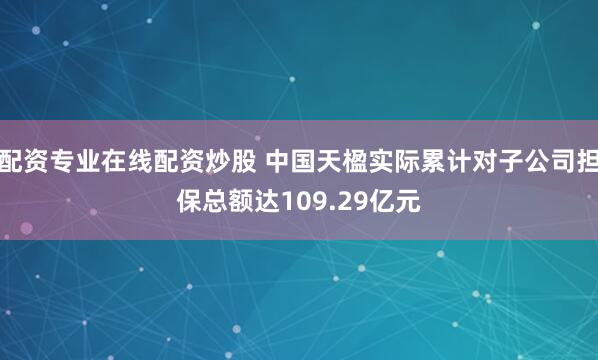 配资专业在线配资炒股 中国天楹实际累计对子公司担保总额达109.29亿元