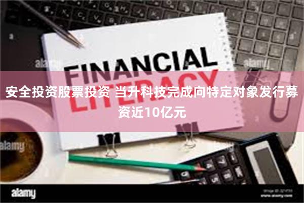 安全投资股票投资 当升科技完成向特定对象发行募资近10亿元