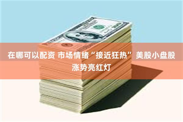 在哪可以配资 市场情绪“接近狂热” 美股小盘股涨势亮红灯