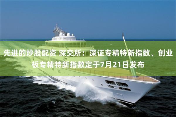 先进的炒股配资 深交所：深证专精特新指数、创业板专精特新指数定于7月21日发布