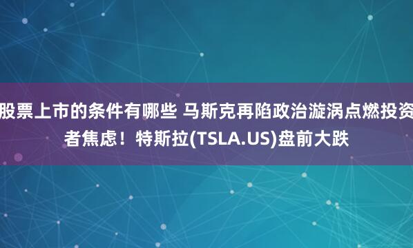 股票上市的条件有哪些 马斯克再陷政治漩涡点燃投资者焦虑！特斯拉(TSLA.US)盘前大跌