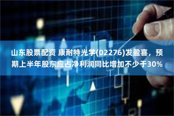 山东股票配资 康耐特光学(02276)发盈喜，预期上半年股东应占净利润同比增加不少于30%