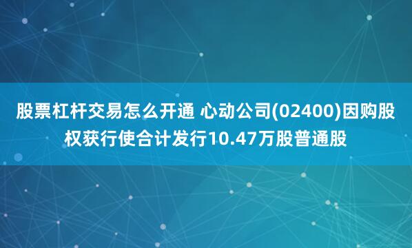 股票杠杆交易怎么开通 心动公司(02400)因购股权获行使合计发行10.47万股普通股