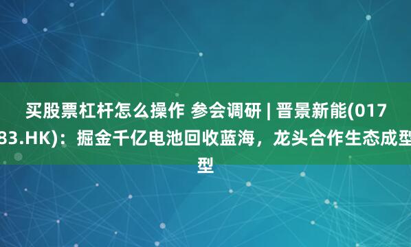 买股票杠杆怎么操作 参会调研 | 晋景新能(01783.HK)：掘金千亿电池回收蓝海，龙头合作生态成型