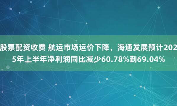 股票配资收费 航运市场运价下降，海通发展预计2025年上半年净利润同比减少60.78%到69.04%