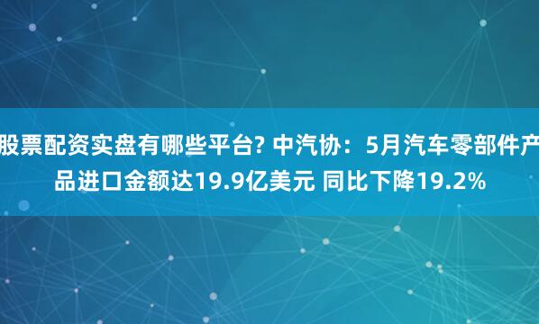 股票配资实盘有哪些平台? 中汽协：5月汽车零部件产品进口金额达19.9亿美元 同比下降19.2%
