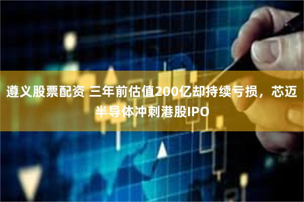 遵义股票配资 三年前估值200亿却持续亏损，芯迈半导体冲刺港股IPO