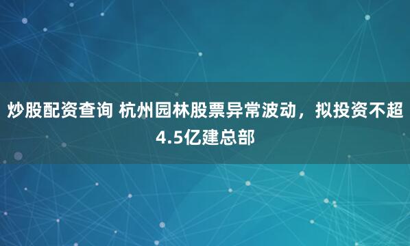 炒股配资查询 杭州园林股票异常波动，拟投资不超4.5亿建总部