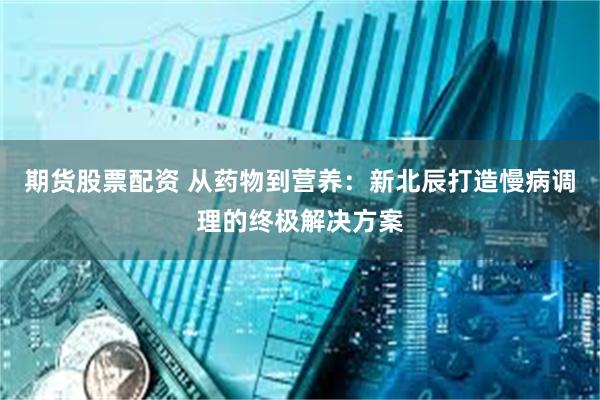期货股票配资 从药物到营养：新北辰打造慢病调理的终极解决方案