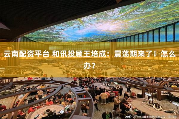 云南配资平台 和讯投顾王培成：震荡期来了！怎么办？