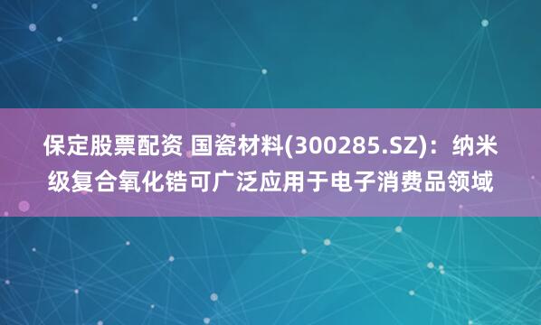 保定股票配资 国瓷材料(300285.SZ)：纳米级复合氧化锆可广泛应用于电子消费品领域