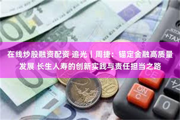 在线炒股融资配资 追光｜周捷：锚定金融高质量发展 长生人寿的创新实践与责任担当之路