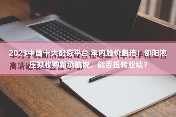 2023中国十大配资平台 年内股价翻倍！邵阳液压拟收购新承航锐，能否扭转业绩？