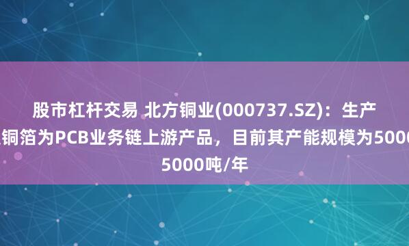 股市杠杆交易 北方铜业(000737.SZ)：生产的压延铜箔为PCB业务链上游产品，目前其产能规模为5000吨/年