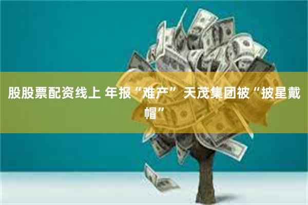 股股票配资线上 年报“难产” 天茂集团被“披星戴帽”