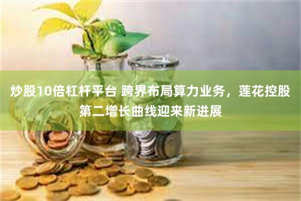 炒股10倍杠杆平台 跨界布局算力业务，莲花控股第二增长曲线迎来新进展