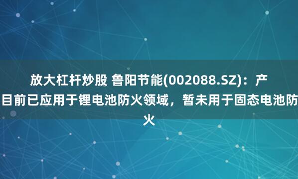 放大杠杆炒股 鲁阳节能(002088.SZ)：产品目前已应用于锂电池防火领域，暂未用于固态电池防火