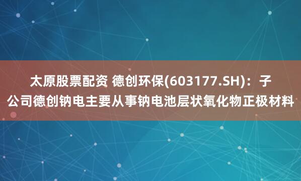 太原股票配资 德创环保(603177.SH)：子公司德创钠电主要从事钠电池层状氧化物正极材料