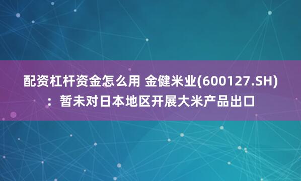配资杠杆资金怎么用 金健米业(600127.SH)：暂未对日本地区开展大米产品出口