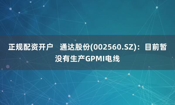 正规配资开户   通达股份(002560.SZ)：目前暂没有生产GPMI电线
