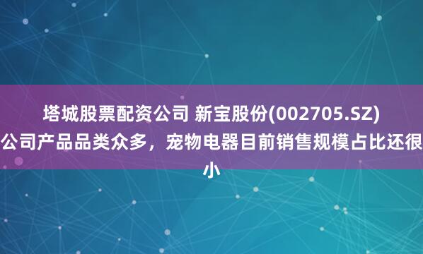 塔城股票配资公司 新宝股份(002705.SZ)：公司产品品类众多，宠物电器目前销售规模占比还很小