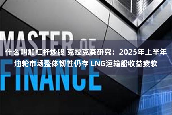 什么叫加杠杆炒股 克拉克森研究：2025年上半年油轮市场整体韧性仍存 LNG运输船收益疲软