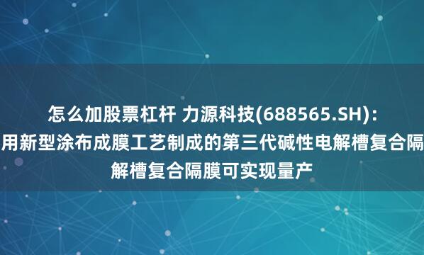 怎么加股票杠杆 力源科技(688565.SH)：自主研发的采用新型涂布成膜工艺制成的第三代碱性电解槽复合隔膜可实现量产