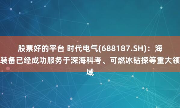 股票好的平台 时代电气(688187.SH)：海工装备已经成功服务于深海科考、可燃冰钻探等重大领域