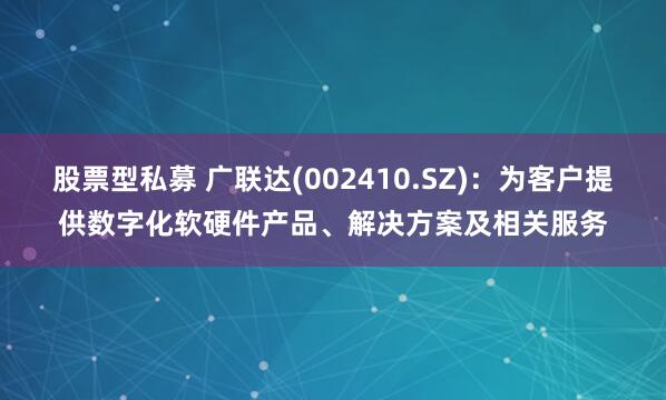 股票型私募 广联达(002410.SZ)：为客户提供数字化软硬件产品、解决方案及相关服务