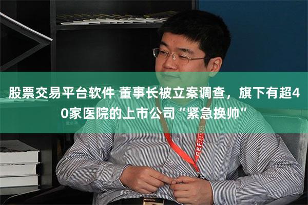 股票交易平台软件 董事长被立案调查，旗下有超40家医院的上市公司“紧急换帅”