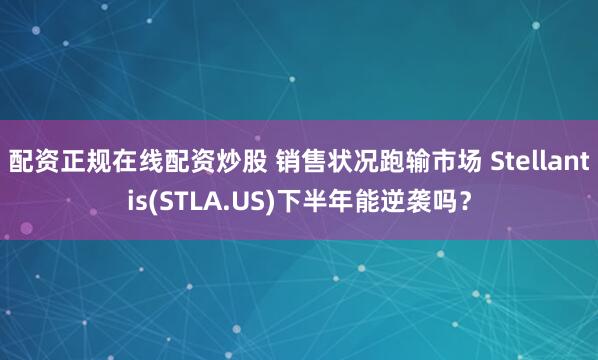 配资正规在线配资炒股 销售状况跑输市场 Stellantis(STLA.US)下半年能逆袭吗？