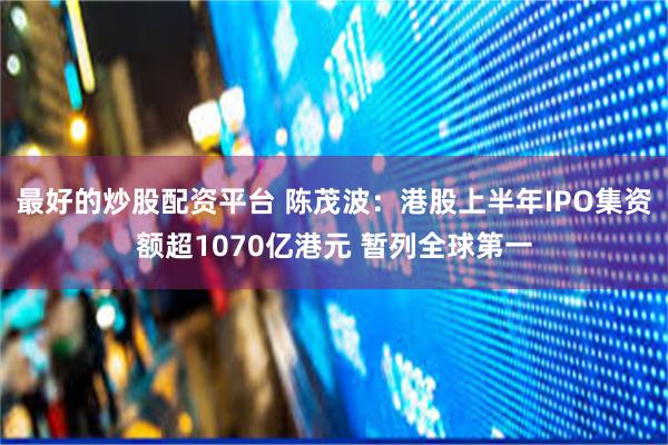 最好的炒股配资平台 陈茂波：港股上半年IPO集资额超1070亿港元 暂列全球第一