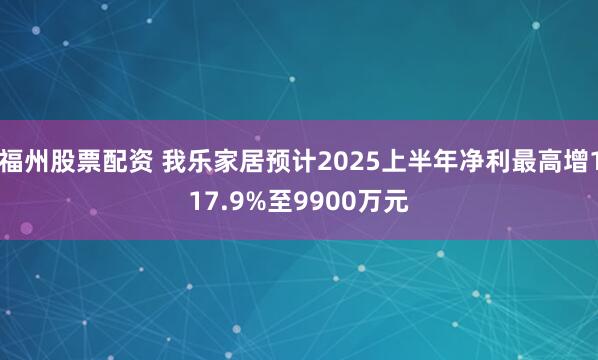 福州股票配资 我乐家居预计2025上半年净利最高增117.9%至9900万元