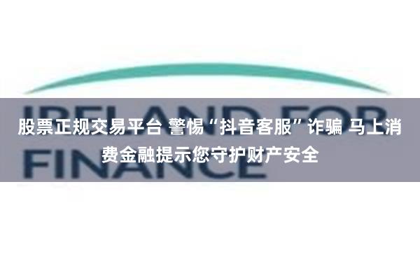 股票正规交易平台 警惕“抖音客服”诈骗 马上消费金融提示您守护财产安全