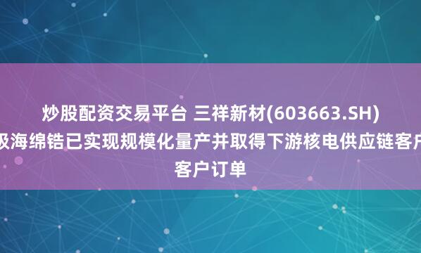 炒股配资交易平台 三祥新材(603663.SH)：核级海绵锆已实现规模化量产并取得下游核电供应链客户订单