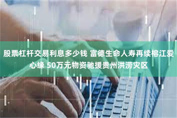 股票杠杆交易利息多少钱 富德生命人寿再续榕江爱心缘 50万元物资驰援贵州洪涝灾区