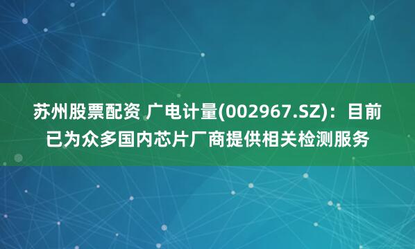 苏州股票配资 广电计量(002967.SZ)：目前已为众多国内芯片厂商提供相关检测服务
