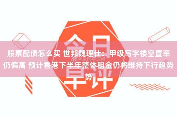股票配债怎么买 世邦魏理仕：甲级写字楼空置率仍偏高 预计香港下半年整体租金仍将维持下行趋势